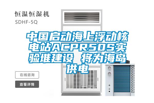 中國啟動海上浮動核電站ACPR50S實驗堆建設 將為海島供電