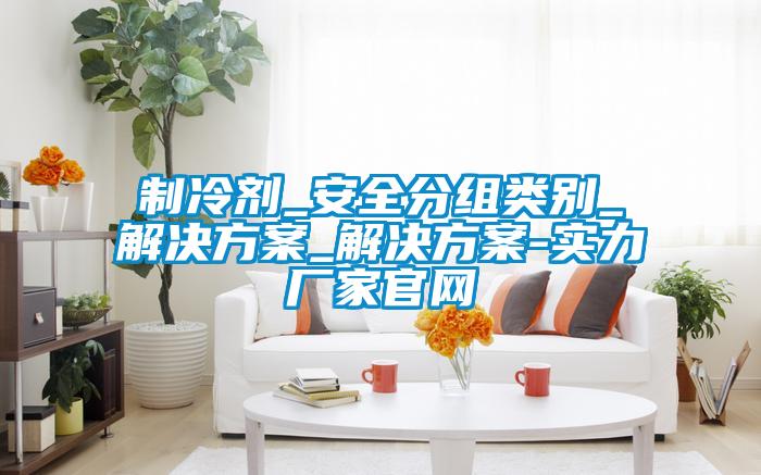 制冷劑_安全分組類別_解決方案_解決方案-實力廠家官網(wǎng)