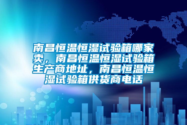 南昌恒溫恒濕試驗箱哪家賣，南昌恒溫恒濕試驗箱生產(chǎn)商地址，南昌恒溫恒濕試驗箱供貨商電話