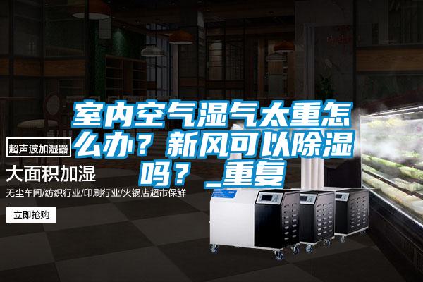 室內(nèi)空氣濕氣太重怎么辦？新風(fēng)可以除濕嗎？_重復(fù)