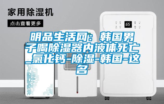 明品生活網(wǎng):韓國男子喝除濕器內(nèi)液體死亡_氯化鈣-除濕-韓國-這名