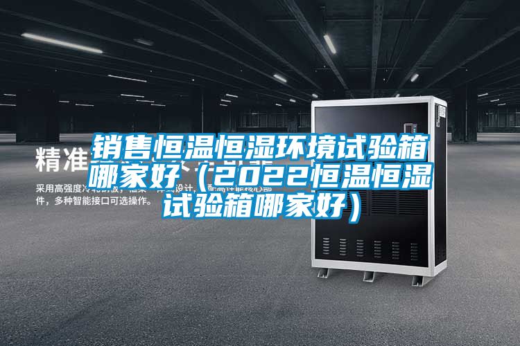 銷售恒溫恒濕環(huán)境試驗箱哪家好（2022恒溫恒濕試驗箱哪家好）